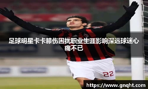 足球明星卡卡膝伤困扰职业生涯影响深远球迷心痛不已