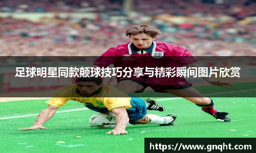 足球明星同款颠球技巧分享与精彩瞬间图片欣赏